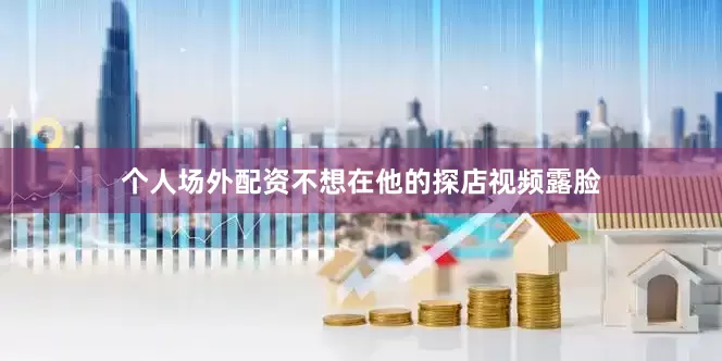 个人场外配资不想在他的探店视频露脸