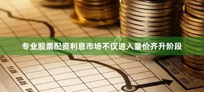 专业股票配资利息市场不仅进入量价齐升阶段